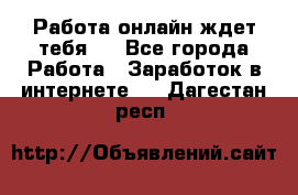 Работа онлайн ждет тебя!  - Все города Работа » Заработок в интернете   . Дагестан респ.